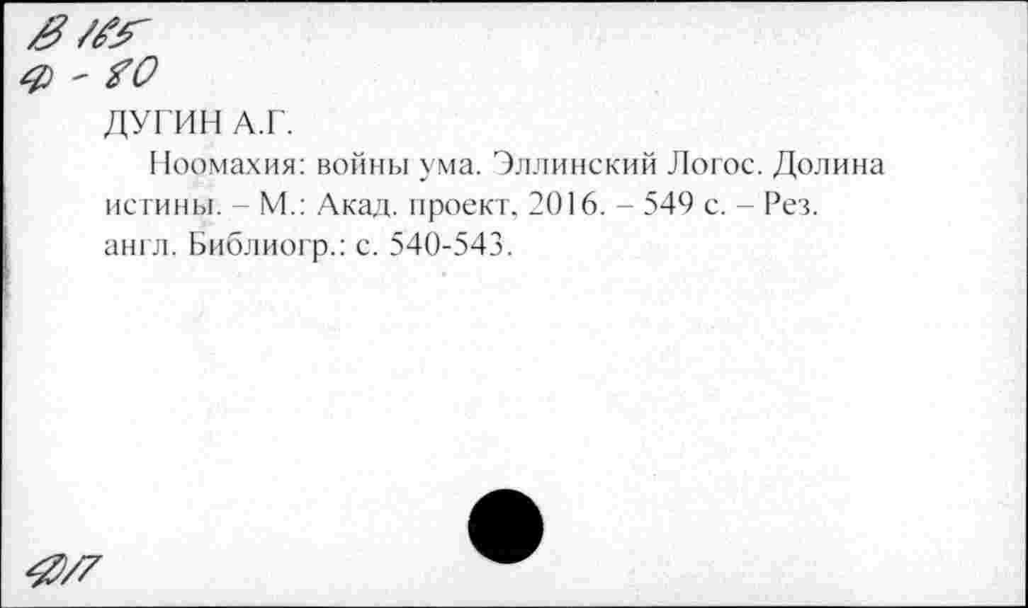 ﻿ДУГИН А.Г.
Ноомахия: войны ума. Эллинский Логос. Долина истины. - М.: Акад, проект. 2016. - 549 с. - Рез. англ. Библиогр.: с. 540-543.